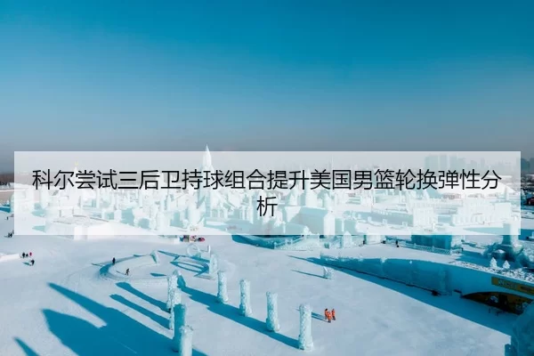 科尔尝试三后卫持球组合提升美国男篮轮换弹性分析