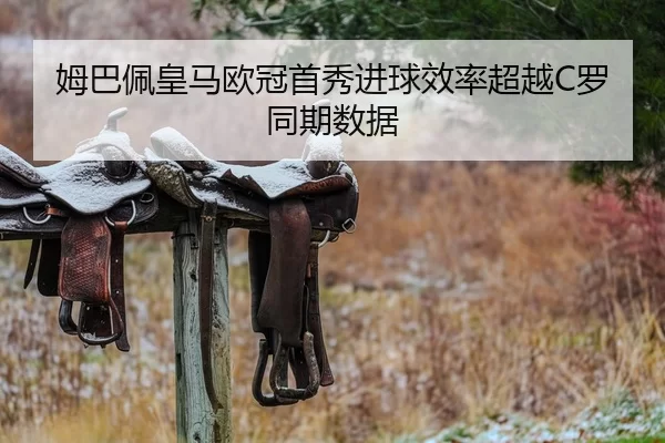 姆巴佩皇马欧冠首秀进球效率超越C罗同期数据