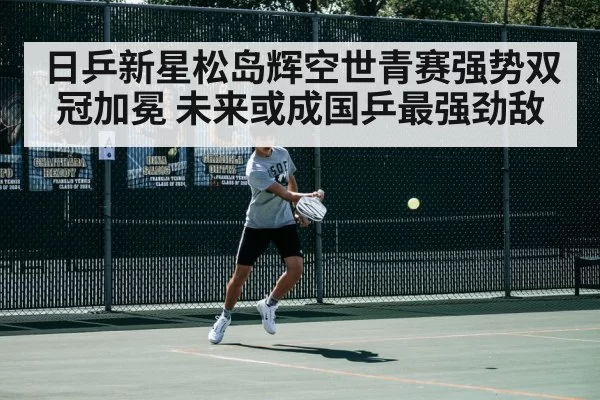 日乒新星松岛辉空世青赛强势双冠加冕 未来或成国乒最强劲敌