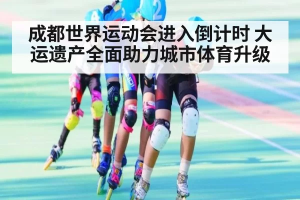 成都世界运动会进入倒计时 大运遗产全面助力城市体育升级