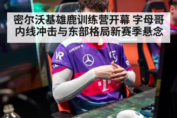 密尔沃基雄鹿训练营开幕 字母哥内线冲击与东部格局新赛季悬念